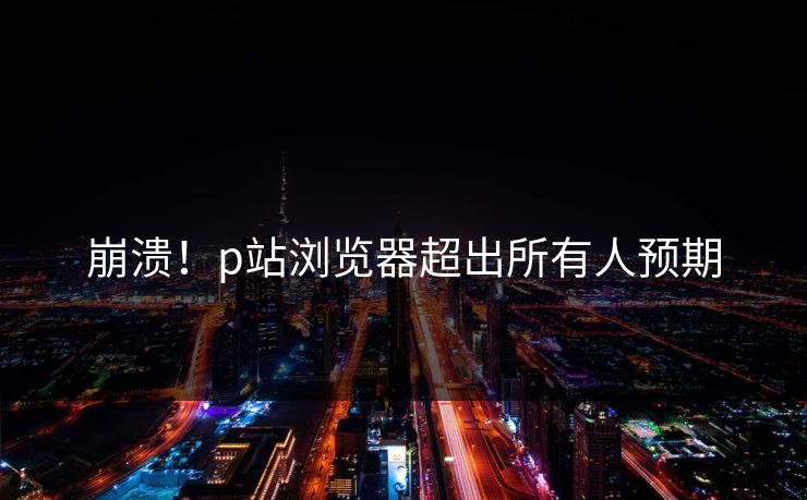 崩溃！p站浏览器超出所有人预期