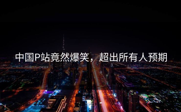 中国P站竟然爆笑，超出所有人预期