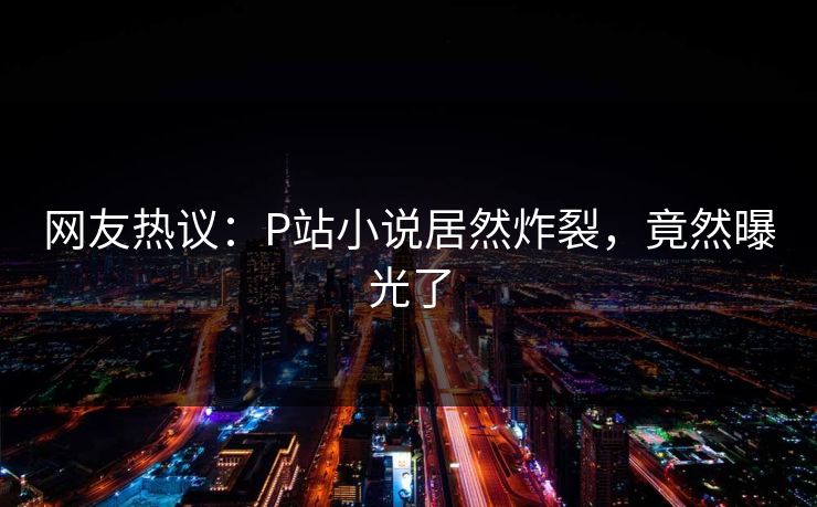 网友热议：P站小说居然炸裂，竟然曝光了