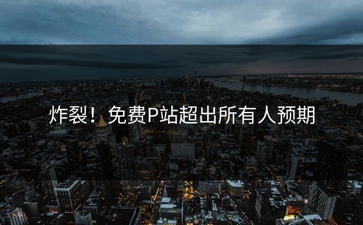 炸裂！免费P站超出所有人预期