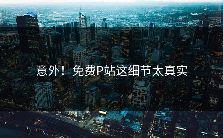 意外！免费P站这细节太真实