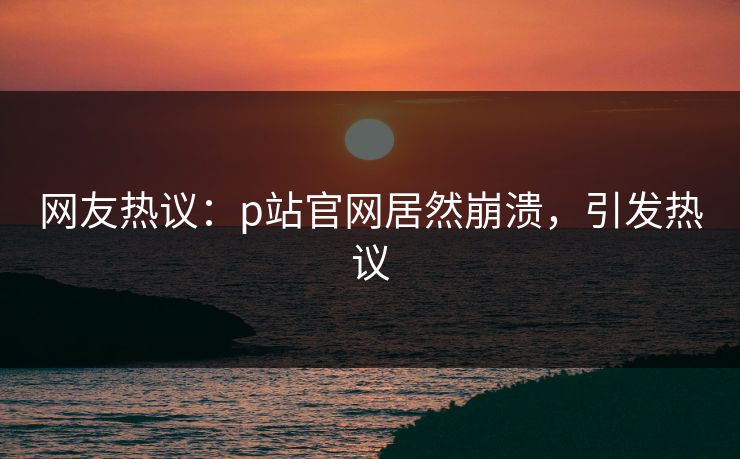 网友热议：p站官网居然崩溃，引发热议