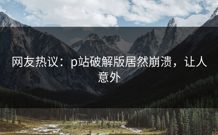 网友热议：p站破解版居然崩溃，让人意外