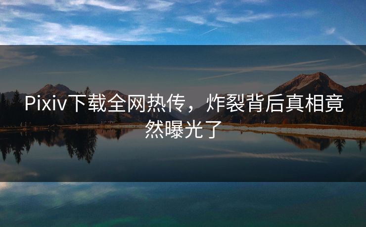 Pixiv下载全网热传，炸裂背后真相竟然曝光了