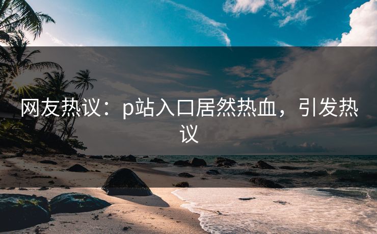 网友热议：p站入口居然热血，引发热议