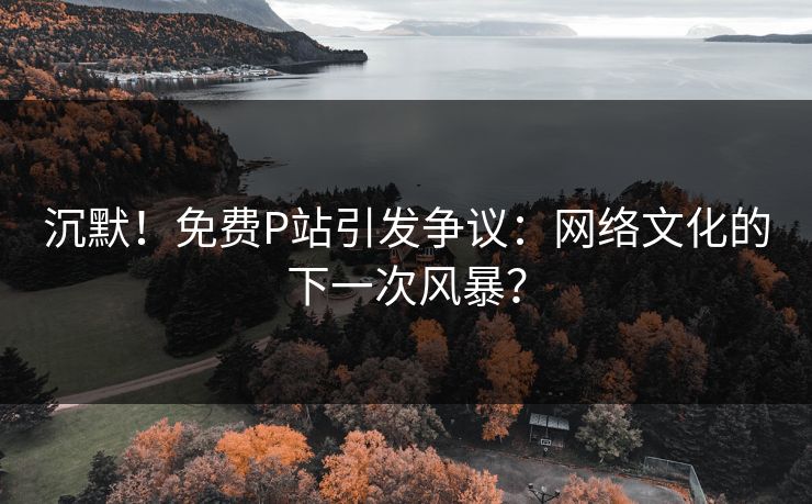 沉默！免费P站引发争议：网络文化的下一次风暴？