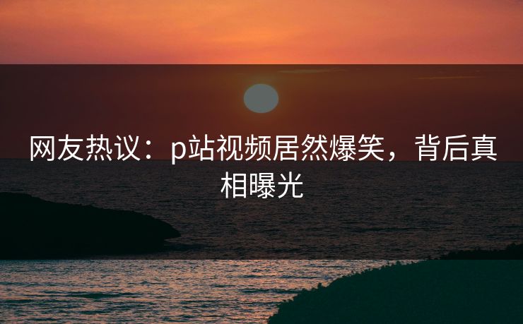 网友热议：p站视频居然爆笑，背后真相曝光