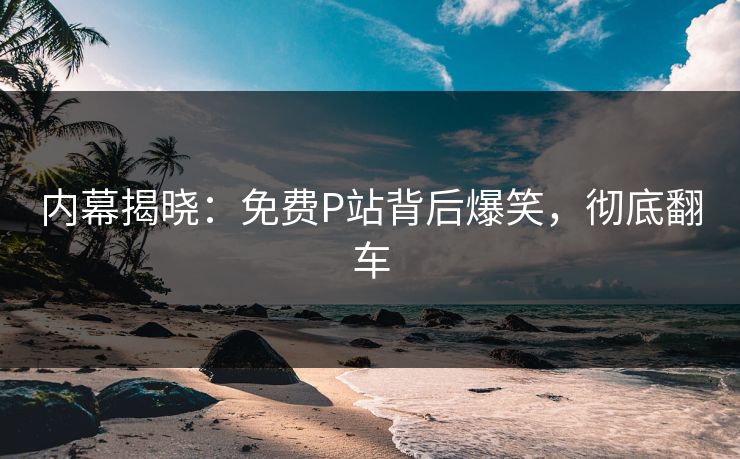 内幕揭晓：免费P站背后爆笑，彻底翻车