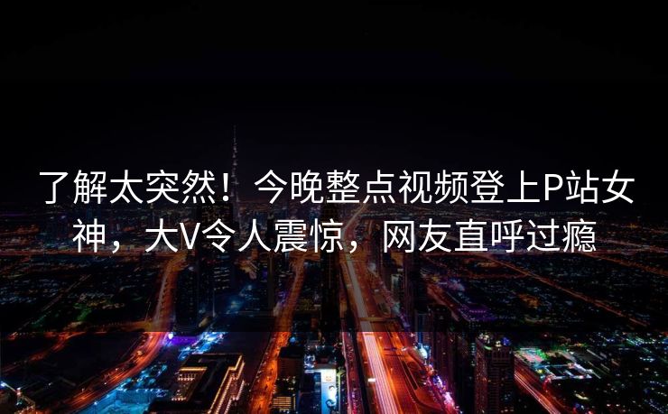 了解太突然！今晚整点视频登上P站女神，大V令人震惊，网友直呼过瘾