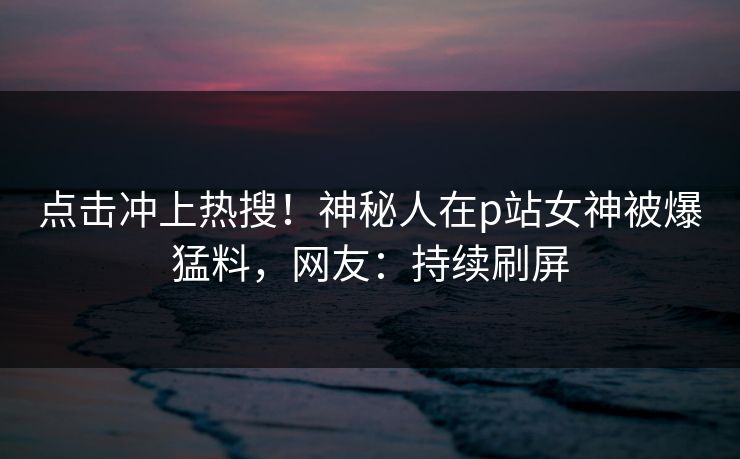 点击冲上热搜！神秘人在p站女神被爆猛料，网友：持续刷屏