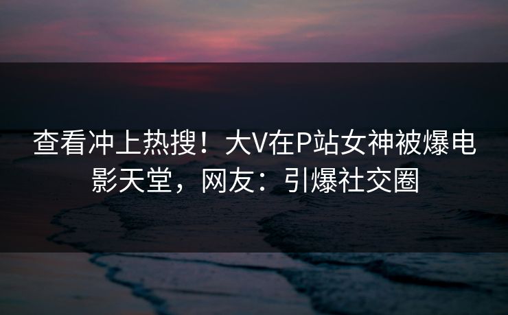 查看冲上热搜！大V在P站女神被爆电影天堂，网友：引爆社交圈