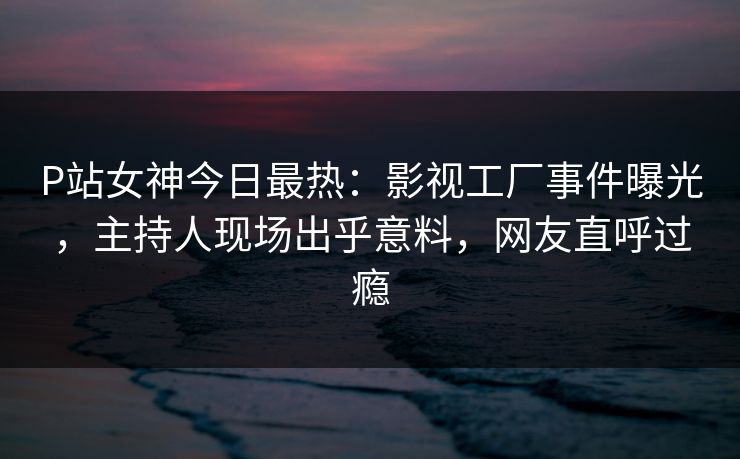P站女神今日最热：影视工厂事件曝光，主持人现场出乎意料，网友直呼过瘾