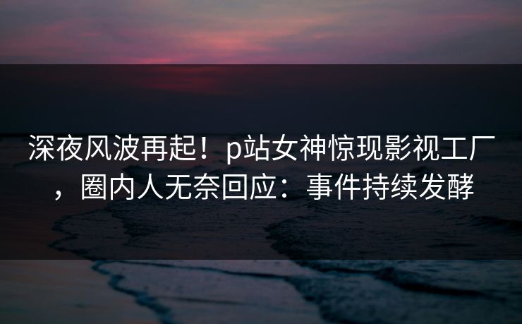 深夜风波再起！p站女神惊现影视工厂，圈内人无奈回应：事件持续发酵