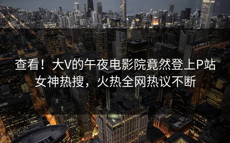 查看！大V的午夜电影院竟然登上P站女神热搜，火热全网热议不断