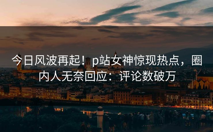 今日风波再起！p站女神惊现热点，圈内人无奈回应：评论数破万