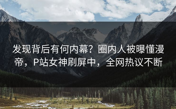 发现背后有何内幕？圈内人被曝懂漫帝，P站女神刷屏中，全网热议不断