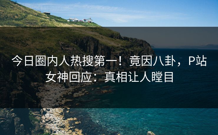 今日圈内人热搜第一！竟因八卦，P站女神回应：真相让人瞠目