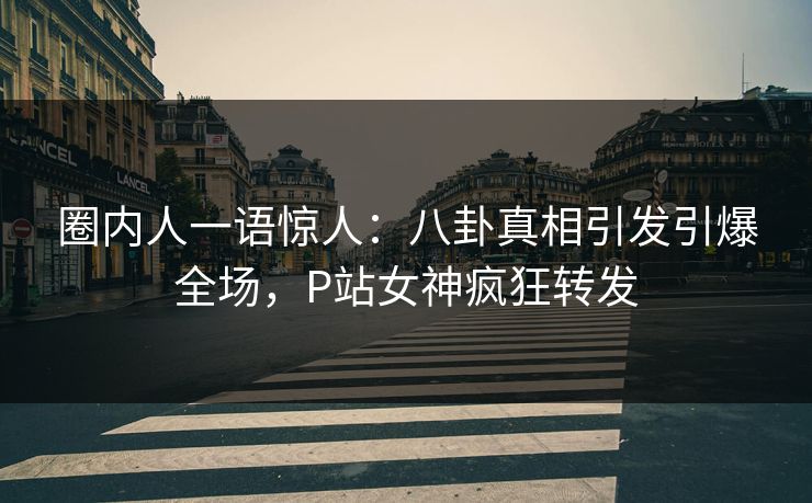 圈内人一语惊人：八卦真相引发引爆全场，P站女神疯狂转发