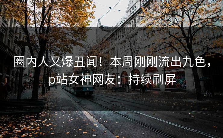 圈内人又爆丑闻！本周刚刚流出九色，p站女神网友：持续刷屏