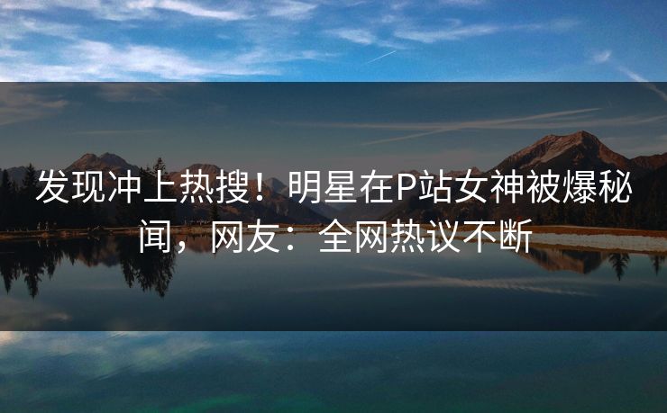 发现冲上热搜！明星在P站女神被爆秘闻，网友：全网热议不断