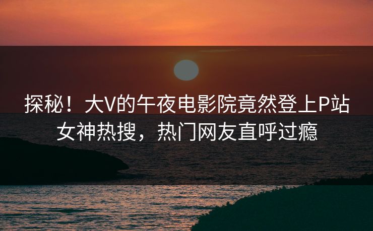 探秘！大V的午夜电影院竟然登上P站女神热搜，热门网友直呼过瘾