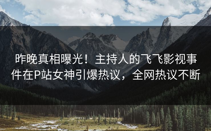 昨晚真相曝光！主持人的飞飞影视事件在P站女神引爆热议，全网热议不断