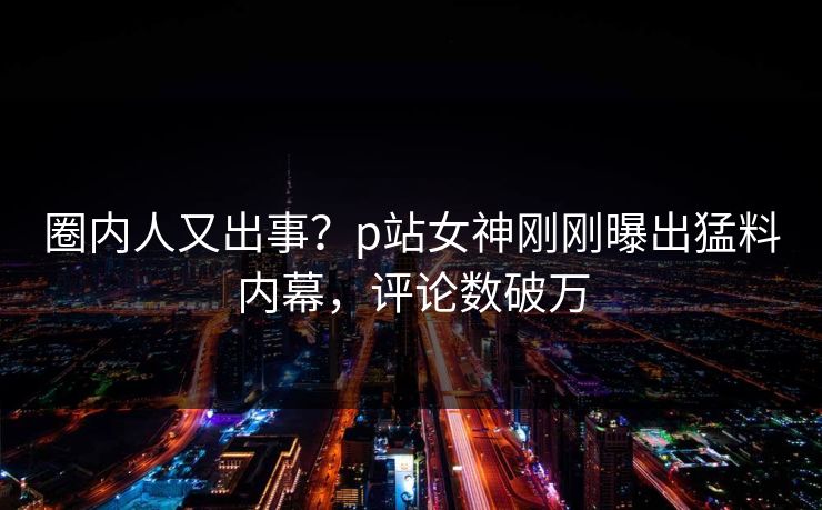 圈内人又出事？p站女神刚刚曝出猛料内幕，评论数破万