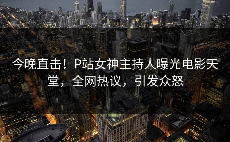 今晚直击！P站女神主持人曝光电影天堂，全网热议，引发众怒