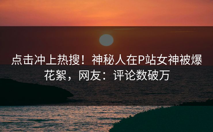 点击冲上热搜！神秘人在P站女神被爆花絮，网友：评论数破万