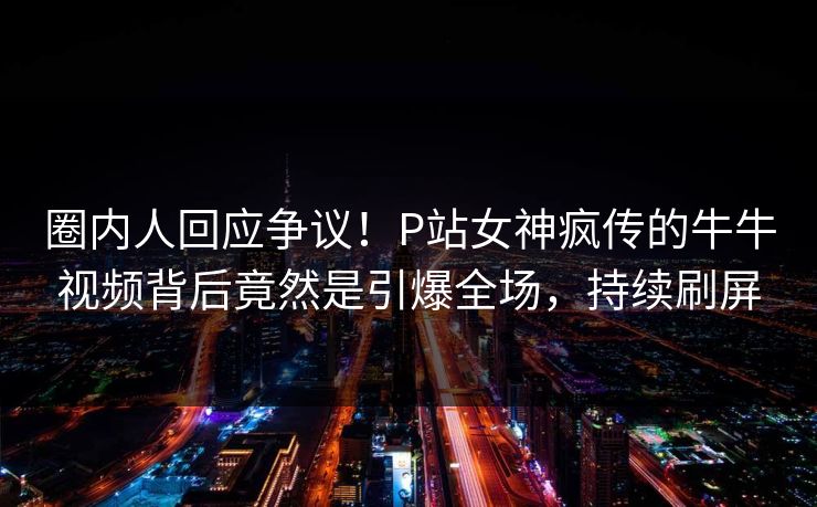圈内人回应争议！P站女神疯传的牛牛视频背后竟然是引爆全场，持续刷屏