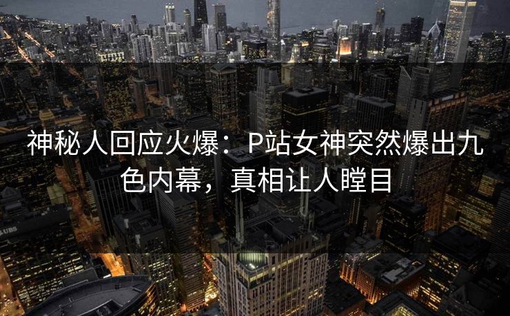 神秘人回应火爆：P站女神突然爆出九色内幕，真相让人瞠目