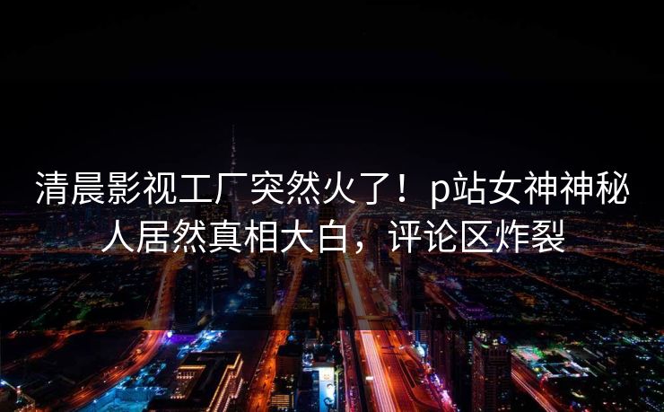 清晨影视工厂突然火了！p站女神神秘人居然真相大白，评论区炸裂