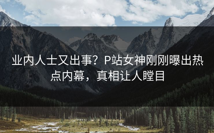 业内人士又出事？P站女神刚刚曝出热点内幕，真相让人瞠目