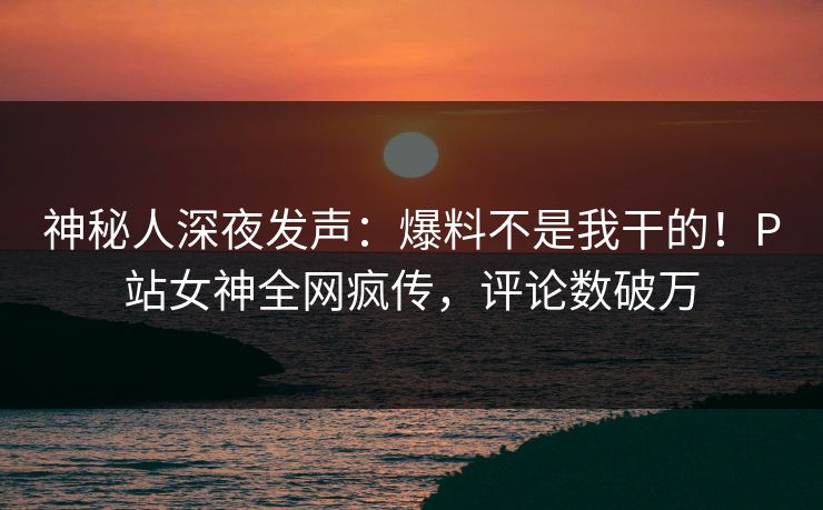 神秘人深夜发声：爆料不是我干的！P站女神全网疯传，评论数破万