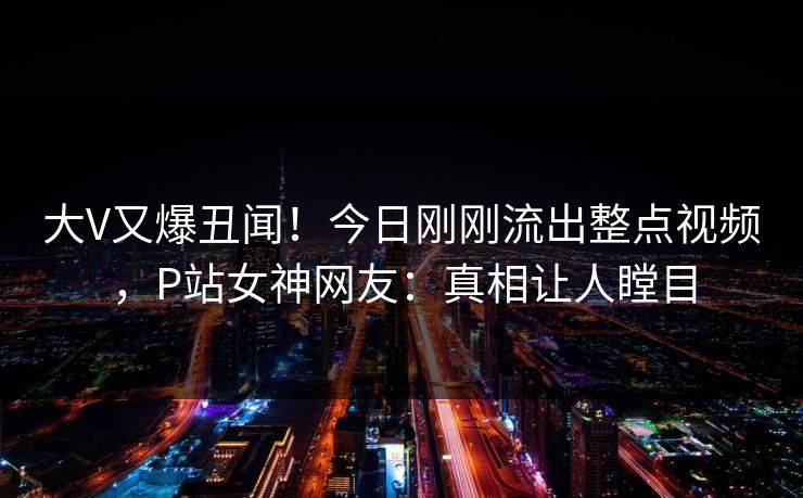大V又爆丑闻！今日刚刚流出整点视频，P站女神网友：真相让人瞠目