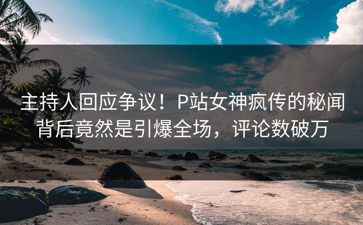 主持人回应争议！P站女神疯传的秘闻背后竟然是引爆全场，评论数破万