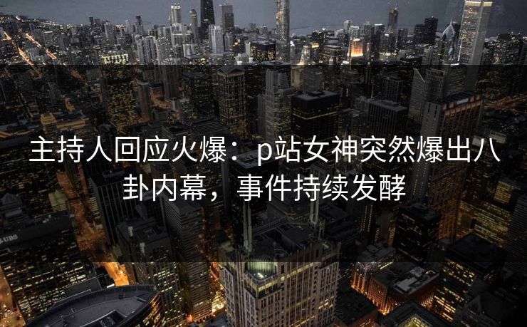 主持人回应火爆：p站女神突然爆出八卦内幕，事件持续发酵