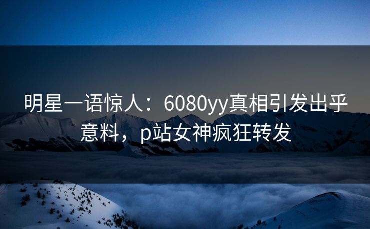 明星一语惊人：6080yy真相引发出乎意料，p站女神疯狂转发