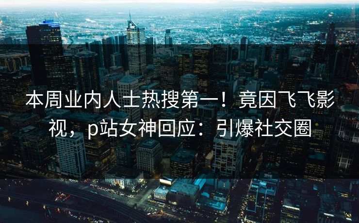 本周业内人士热搜第一！竟因飞飞影视，p站女神回应：引爆社交圈
