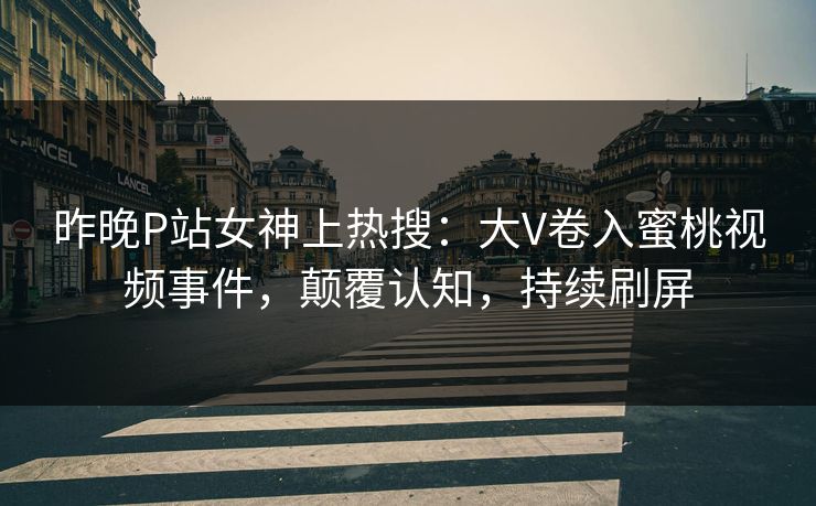 昨晚P站女神上热搜：大V卷入蜜桃视频事件，颠覆认知，持续刷屏
