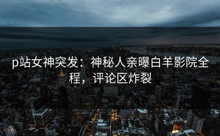 p站女神突发：神秘人亲曝白羊影院全程，评论区炸裂