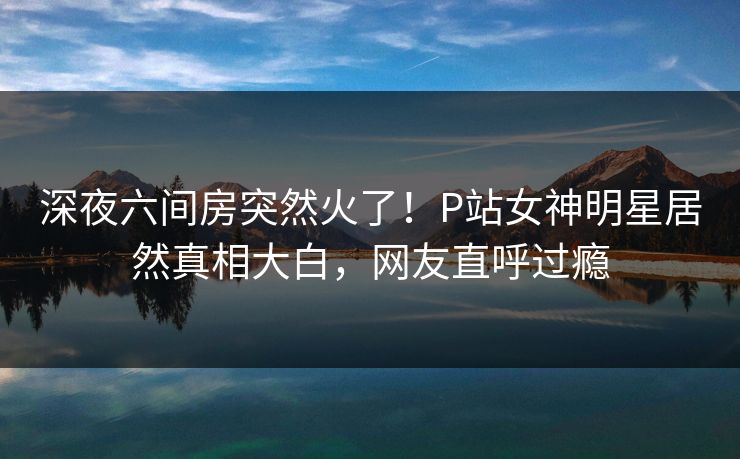 深夜六间房突然火了！P站女神明星居然真相大白，网友直呼过瘾