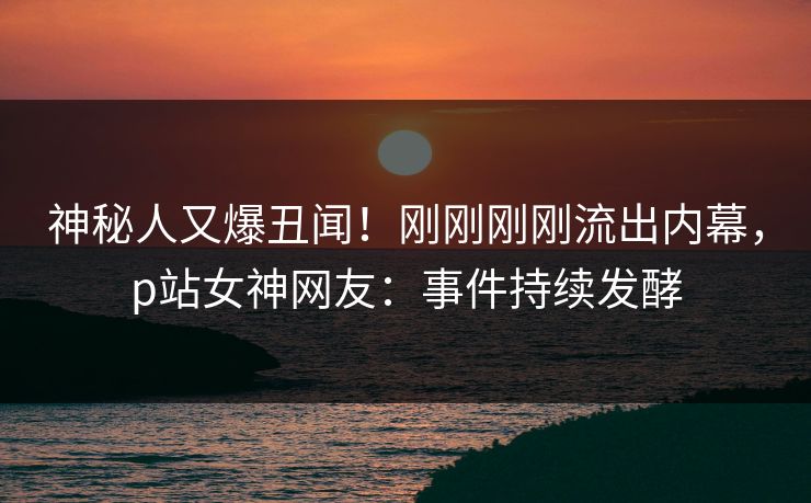 神秘人又爆丑闻！刚刚刚刚流出内幕，p站女神网友：事件持续发酵