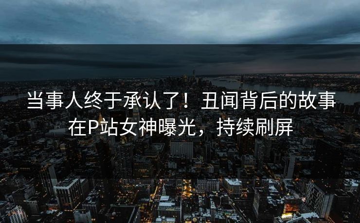 当事人终于承认了！丑闻背后的故事在P站女神曝光，持续刷屏