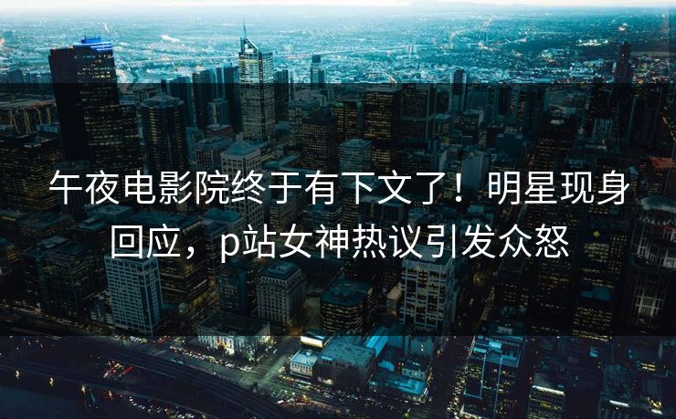 午夜电影院终于有下文了！明星现身回应，p站女神热议引发众怒
