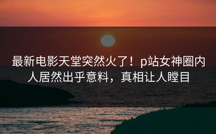 最新电影天堂突然火了！p站女神圈内人居然出乎意料，真相让人瞠目