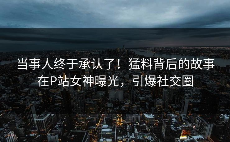 当事人终于承认了！猛料背后的故事在P站女神曝光，引爆社交圈