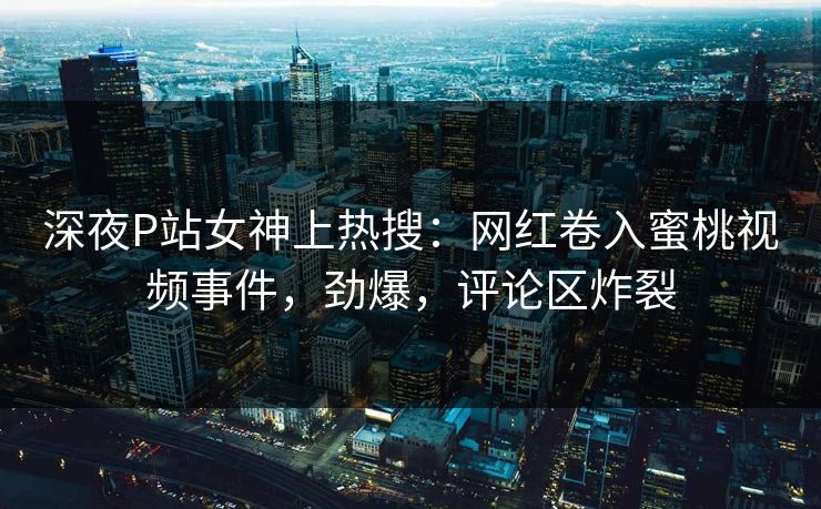 深夜P站女神上热搜：网红卷入蜜桃视频事件，劲爆，评论区炸裂