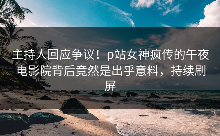 主持人回应争议！p站女神疯传的午夜电影院背后竟然是出乎意料，持续刷屏