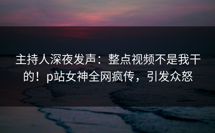 主持人深夜发声：整点视频不是我干的！p站女神全网疯传，引发众怒